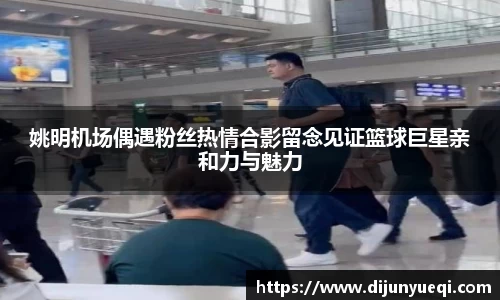 姚明机场偶遇粉丝热情合影留念见证篮球巨星亲和力与魅力
