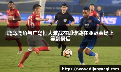 鹿岛鹿角与广岛恒大激战在即谁能在亚冠赛场上笑到最后